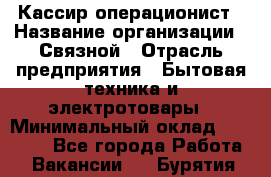 Кассир-операционист › Название организации ­ Связной › Отрасль предприятия ­ Бытовая техника и электротовары › Минимальный оклад ­ 35 000 - Все города Работа » Вакансии   . Бурятия респ.